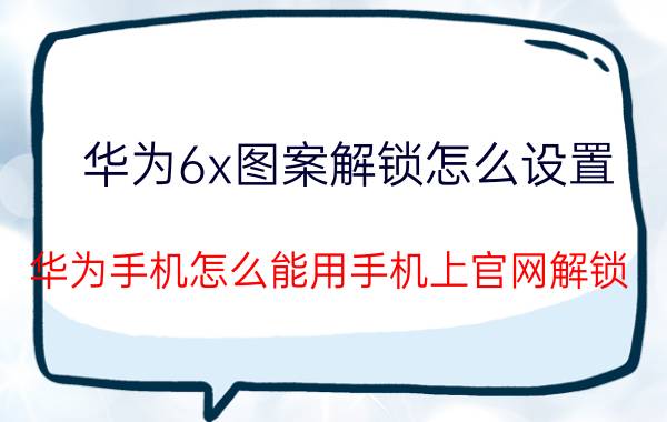 华为6x图案解锁怎么设置 华为手机怎么能用手机上官网解锁？